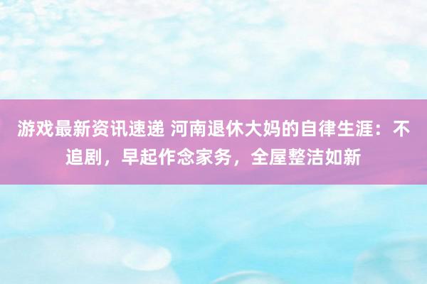 游戏最新资讯速递 河南退休大妈的自律生涯：不追剧，早起作念家务，全屋整洁如新