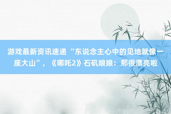 游戏最新资讯速递 “东说念主心中的见地就像一座大山”，《哪吒2》石矶娘娘：那很漂亮啦