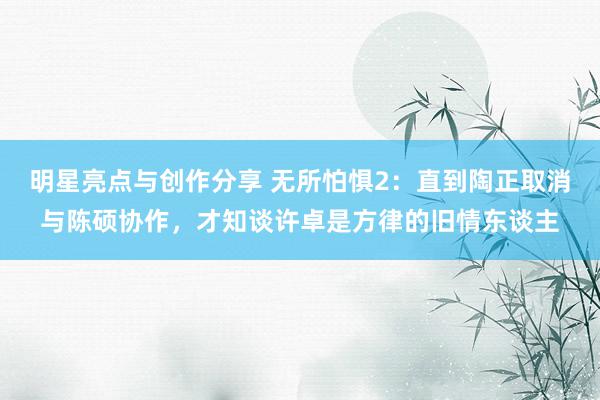 明星亮点与创作分享 无所怕惧2：直到陶正取消与陈硕协作，才知谈许卓是方律的旧情东谈主