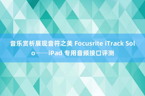 音乐赏析展现音符之美 Focusrite iTrack Solo──iPad 专用音频接口评测