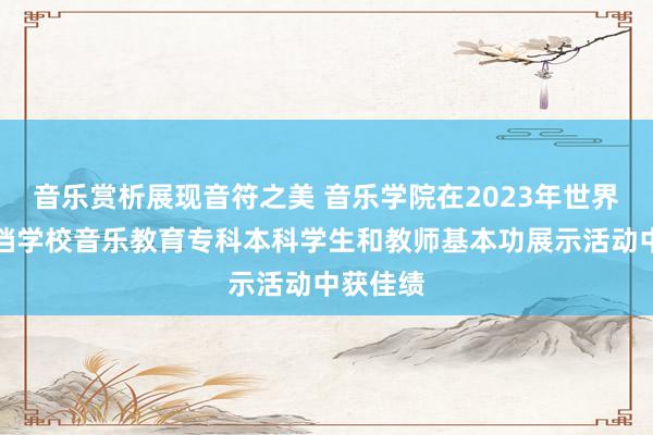 音乐赏析展现音符之美 音乐学院在2023年世界芜俚高档学校音乐教育专科本科学生和教师基本功展示活动中获佳绩