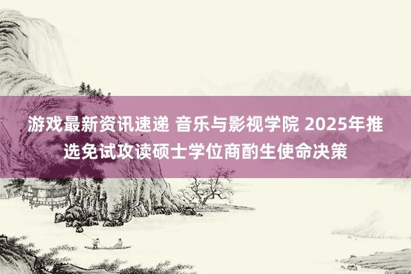 游戏最新资讯速递 音乐与影视学院 2025年推选免试攻读硕士学位商酌生使命决策