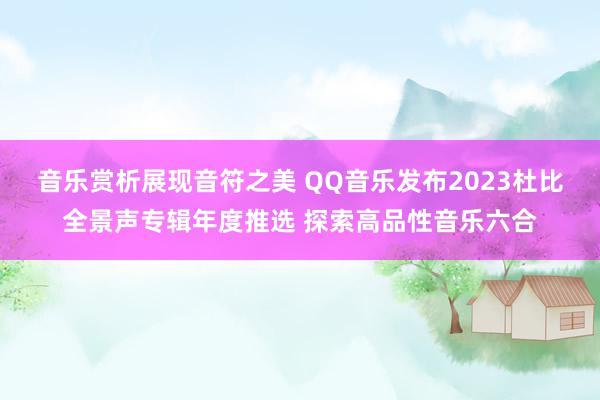 音乐赏析展现音符之美 QQ音乐发布2023杜比全景声专辑年度推选 探索高品性音乐六合