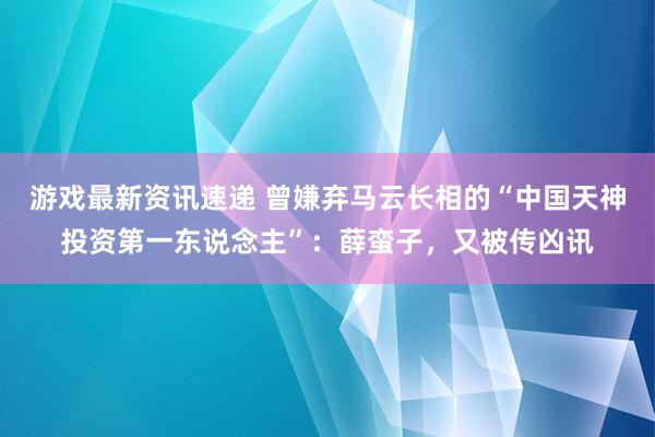 游戏最新资讯速递 曾嫌弃马云长相的“中国天神投资第一东说念主”：薛蛮子，又被传凶讯