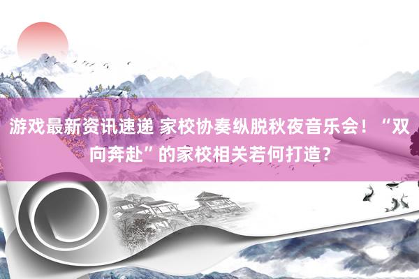 游戏最新资讯速递 家校协奏纵脱秋夜音乐会！“双向奔赴”的家校相关若何打造？