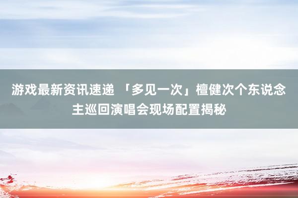 游戏最新资讯速递 「多见一次」檀健次个东说念主巡回演唱会现场配置揭秘