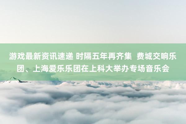 游戏最新资讯速递 时隔五年再齐集  费城交响乐团、上海爱乐乐团在上科大举办专场音乐会