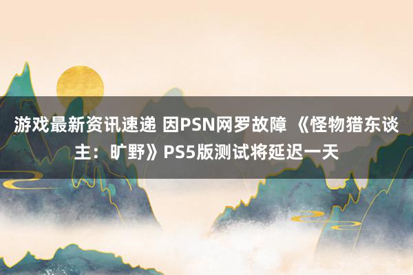 游戏最新资讯速递 因PSN网罗故障 《怪物猎东谈主：旷野》PS5版测试将延迟一天