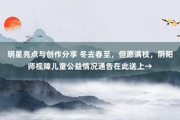 明星亮点与创作分享 冬去春至，但愿满枝，阴阳师视障儿童公益情况通告在此送上→