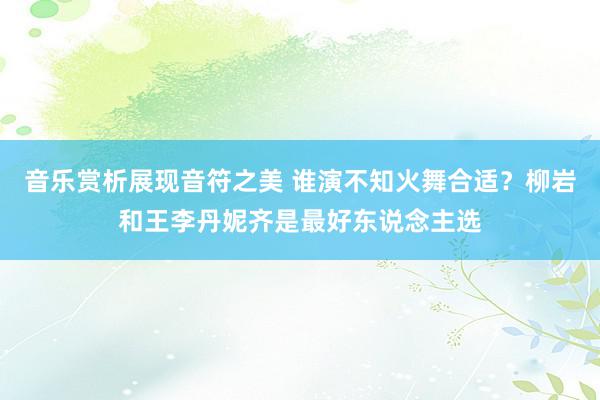 音乐赏析展现音符之美 谁演不知火舞合适？柳岩和王李丹妮齐是最好东说念主选