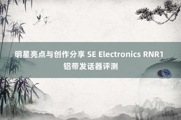 明星亮点与创作分享 SE Electronics RNR1 铝带发话器评测