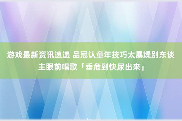 游戏最新资讯速递 品冠认童年技巧太暴燥　别东谈主眼前唱歌「垂危到快尿出来」