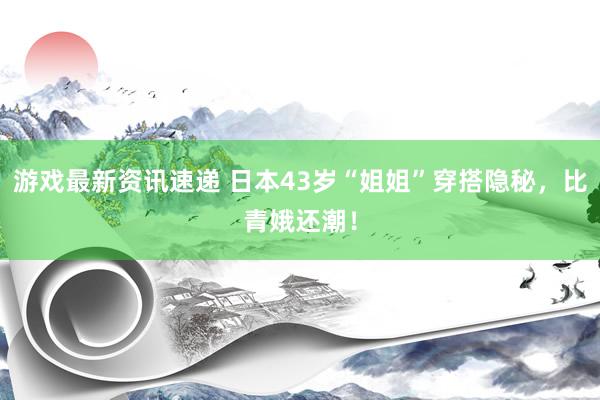 游戏最新资讯速递 日本43岁“姐姐”穿搭隐秘，比青娥还潮！