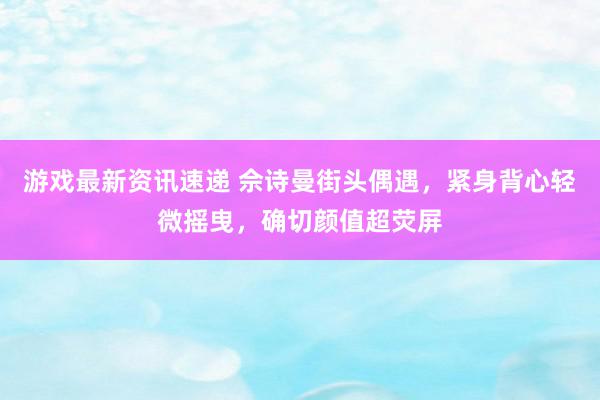 游戏最新资讯速递 佘诗曼街头偶遇，紧身背心轻微摇曳，确切颜值超荧屏