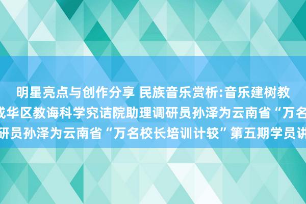 明星亮点与创作分享 民族音乐赏析:音乐建树教诲东谈主生——成都市成华区教诲科学究诘院助理调研员孙泽为云南省“万名校长培训计较”第五期学员讲课