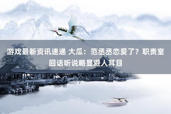 游戏最新资讯速递 大瓜：范丞丞恋爱了？职责室回话听说略显避人耳目