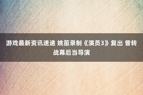 游戏最新资讯速递 姚笛录制《演员3》复出 曾转战幕后当导演