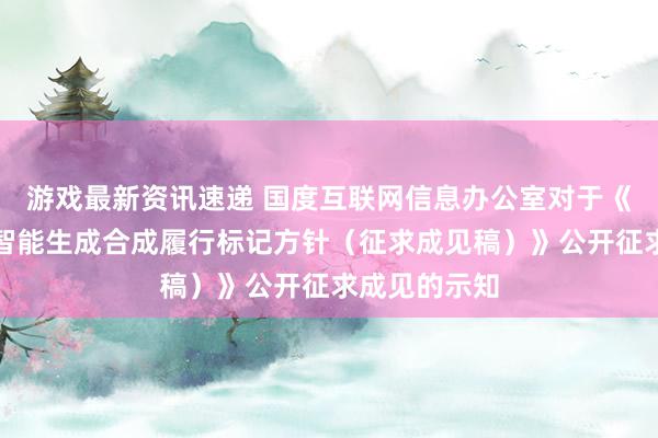 游戏最新资讯速递 国度互联网信息办公室对于《东说念主工智能生成合成履行标记方针（征求成见稿）》公开征求成见的示知