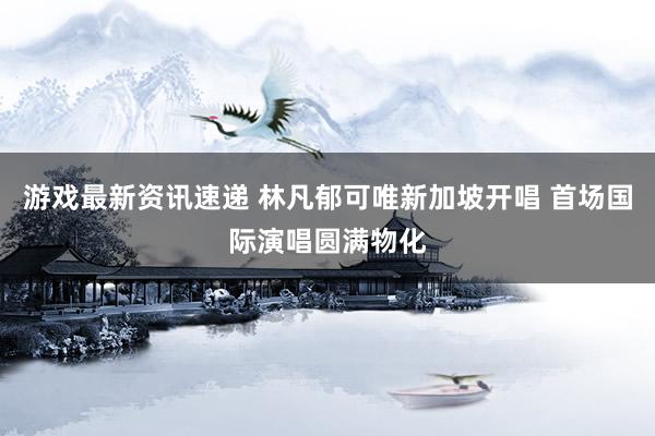 游戏最新资讯速递 林凡郁可唯新加坡开唱 首场国际演唱圆满物化