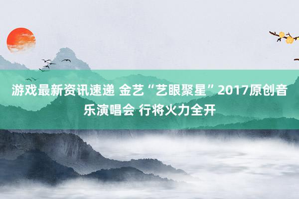 游戏最新资讯速递 金艺“艺眼聚星”2017原创音乐演唱会 行将火力全开