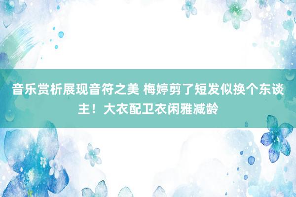 音乐赏析展现音符之美 梅婷剪了短发似换个东谈主！大衣配卫衣闲雅减龄