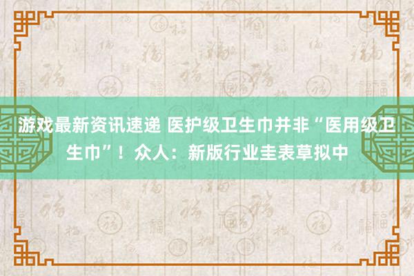 游戏最新资讯速递 医护级卫生巾并非“医用级卫生巾”！众人：新版行业圭表草拟中