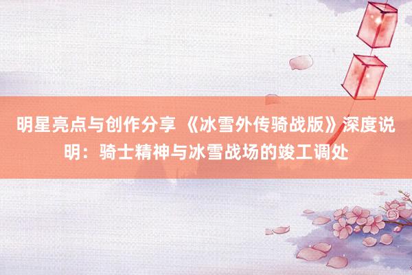 明星亮点与创作分享 《冰雪外传骑战版》深度说明：骑士精神与冰雪战场的竣工调处