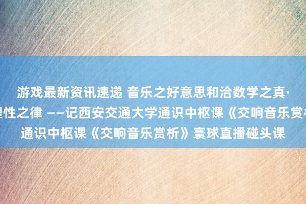 游戏最新资讯速递 音乐之好意思和洽数学之真·理性之好意思蕴含理性之律 ——记西安交通大学通识中枢课《交响音乐赏析》寰球直播碰头课