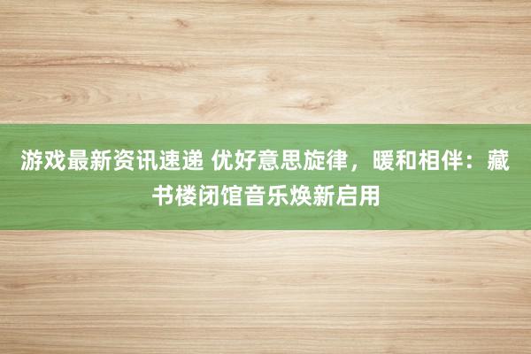 游戏最新资讯速递 优好意思旋律，暖和相伴：藏书楼闭馆音乐焕新启用