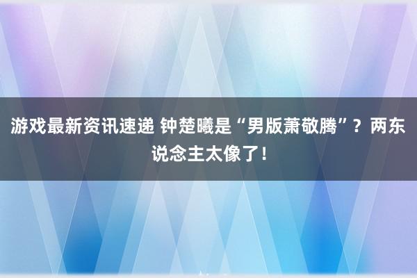 游戏最新资讯速递 钟楚曦是“男版萧敬腾”？两东说念主太像了！