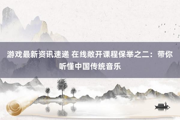 游戏最新资讯速递 在线敞开课程保举之二：带你听懂中国传统音乐