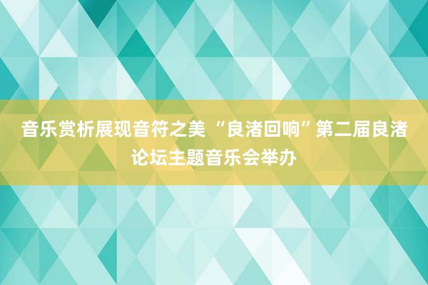 音乐赏析展现音符之美 “良渚回响”第二届良渚论坛主题音乐会举办