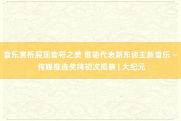 音乐赏析展现音符之美 谁能代表新东谈主新音乐 — 传媒推选奖将初次揭晓 | 大纪元