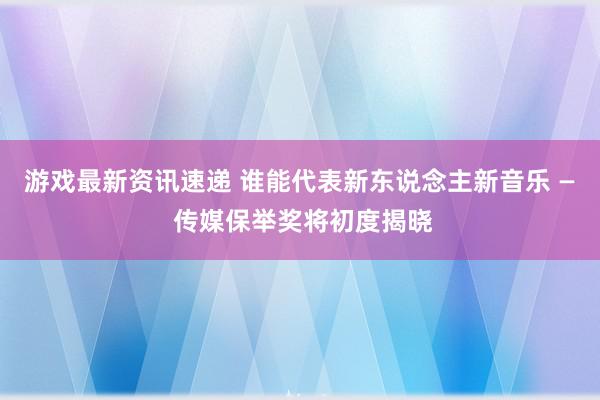 游戏最新资讯速递 谁能代表新东说念主新音乐 — 传媒保举奖将初度揭晓