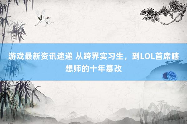 游戏最新资讯速递 从跨界实习生，到LOL首席瞎想师的十年篡改