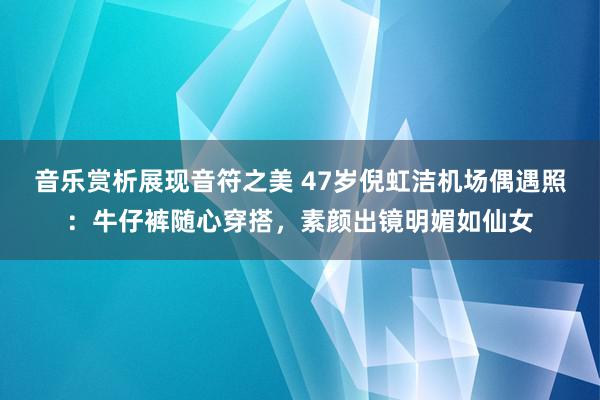 音乐赏析展现音符之美 47岁倪虹洁机场偶遇照：牛仔裤随心穿搭，素颜出镜明媚如仙女