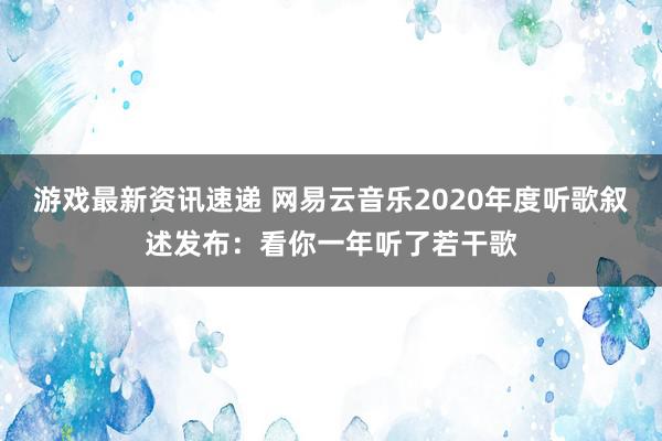 游戏最新资讯速递 网易云音乐2020年度听歌叙述发布：看你一年听了若干歌