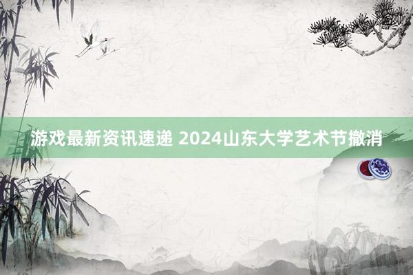 游戏最新资讯速递 2024山东大学艺术节撤消