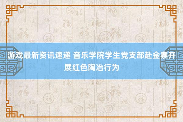 游戏最新资讯速递 音乐学院学生党支部赴金寨开展红色陶冶行为