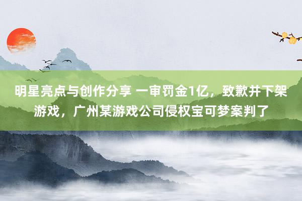 明星亮点与创作分享 一审罚金1亿，致歉并下架游戏，广州某游戏公司侵权宝可梦案判了