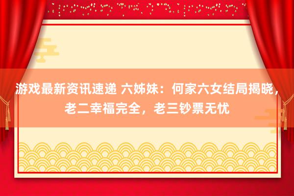 游戏最新资讯速递 六姊妹：何家六女结局揭晓，老二幸福完全，老三钞票无忧