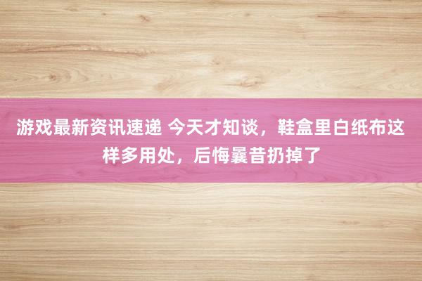 游戏最新资讯速递 今天才知谈，鞋盒里白纸布这样多用处，后悔曩昔扔掉了