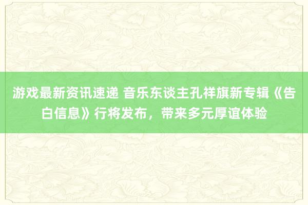 游戏最新资讯速递 音乐东谈主孔祥旗新专辑《告白信息》行将发布，带来多元厚谊体验