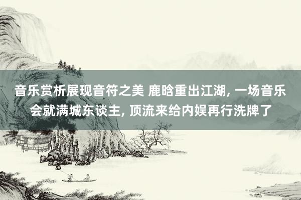 音乐赏析展现音符之美 鹿晗重出江湖, 一场音乐会就满城东谈主, 顶流来给内娱再行洗牌了