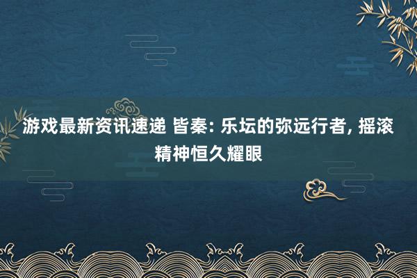 游戏最新资讯速递 皆秦: 乐坛的弥远行者, 摇滚精神恒久耀眼