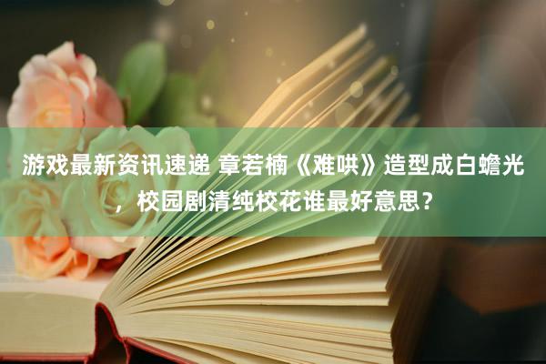 游戏最新资讯速递 章若楠《难哄》造型成白蟾光，校园剧清纯校花谁最好意思？