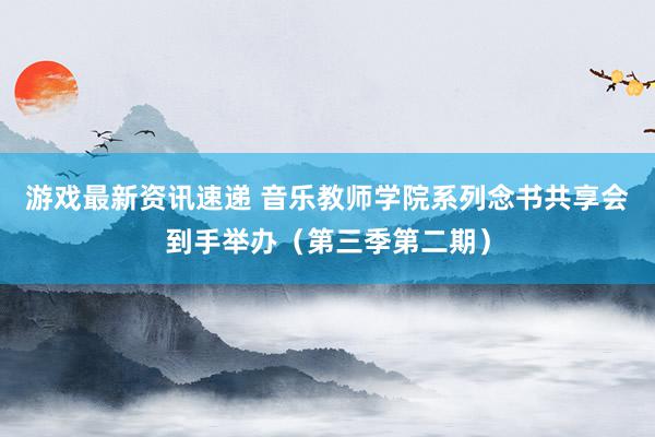 游戏最新资讯速递 音乐教师学院系列念书共享会到手举办（第三季第二期）