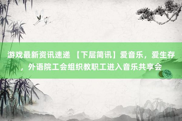 游戏最新资讯速递 【下层简讯】爱音乐，爱生存，外语院工会组织教职工进入音乐共享会