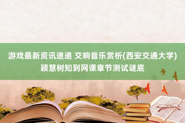 游戏最新资讯速递 交响音乐赏析(西安交通大学)颖慧树知到网课章节测试谜底