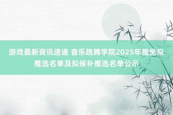 游戏最新资讯速递 音乐跳舞学院2025年推免拟推选名单及拟候补推选名单公示